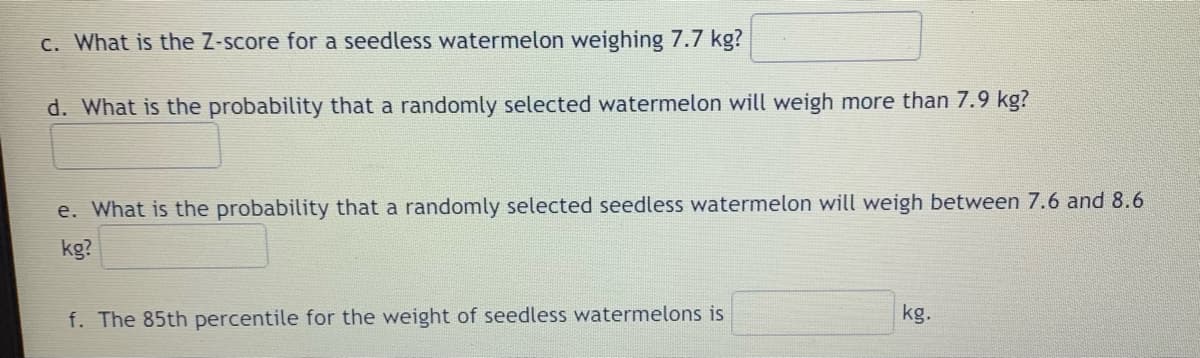 c. What is the Z-score for a seedless watermelon weighing 7.7 kg?
d. What is the probability that a randomly selected watermelon will weigh more than 7.9 kg?
e. What is the probability that a randomly selected seedless watermelon will weigh between 7.6 and 8.6
kg?
f. The 85th percentile for the weight of seedless watermelons is
kg.
