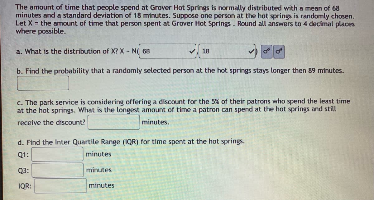 The amount of time that people spend at Grover Hot Springs is normally distributed with a mean of 68
minutes and a standard deviation of 18 minutes. Suppose one person at the hot springs is randomly chosen.
Let X = the amount of time that person spent at Grover Hot Springs. Round all answers to 4 decimal places
where possible.
a. What is the distribution of X? X N( 68
18
b. Find the probability that a randomly selected person at the hot springs stays longer then 89 minutes.
c. The park service is considering offering a discount for the 5% of their patrons who spend the least time
at the hot springs. What is the longest amount of time a patron can spend at the hot springs and still
receive the discount?
minutes.
d. Find the Inter Quartile Range (IQR) for time spent at the hot springs.
Q1:
minutes
Q3:
minutes
IQR:
minutes
