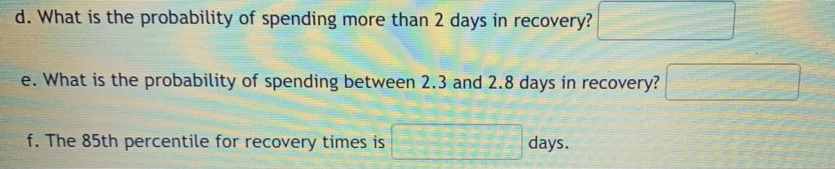 d. What is the probability of spending more than 2 days in recovery?
e. What is the probability of spending between 2.3 and 2.8 days in recovery?
f. The 85th percentile for recovery times is
days.
