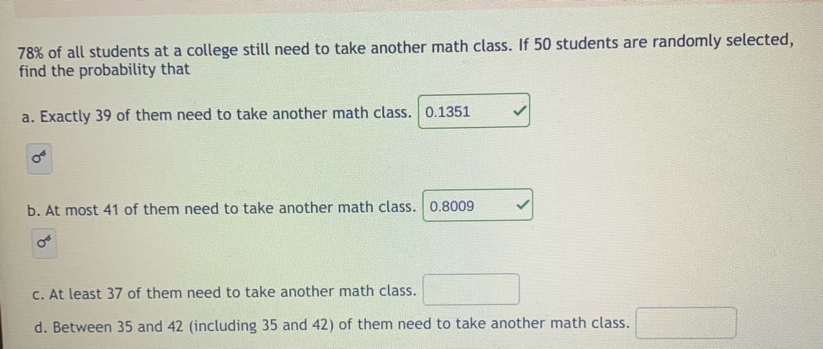 78% of all students at a college still need to take another math class. If 50 students are randomly selected,
find the probability that
a. Exactly 39 of them need to take another math class. 0.1351
b. At most 41 of them need to take another math class. 0.8009
C. At least 37 of them need to take another math class.
d. Between 35 and 42 (including 35 and 42) of them need to take another math class.
