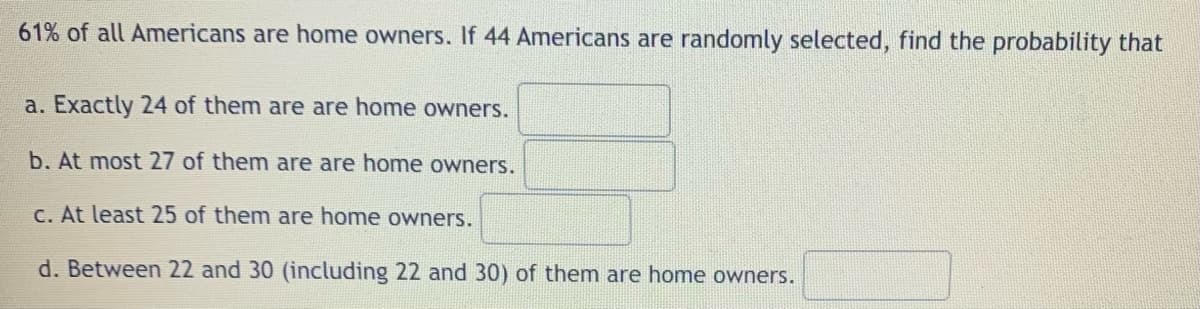 61% of all Americans are home owners. If 44 Americans are randomly selected, find the probability that
a. Exactly 24 of them are are home owners.
b. At most 27 of them are are home owners.
c. At least 25 of them are home owners.
d. Between 22 and 30 (including 22 and 30) of them are home owners.
