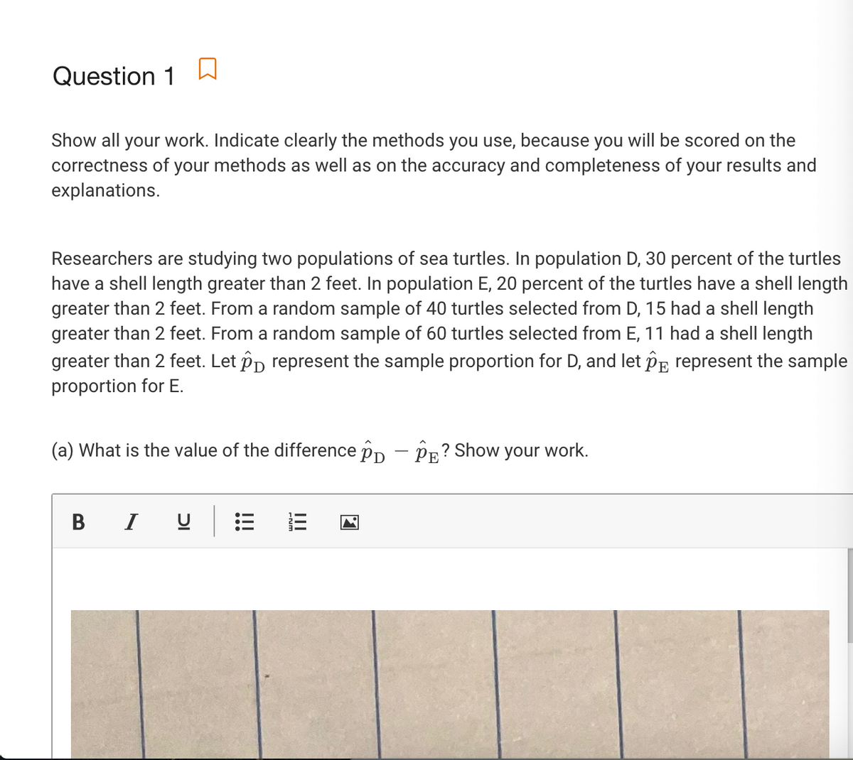 Question 1
Show all your work. Indicate clearly the methods you use, because you will be scored on the
correctness of your methods as well as on the accuracy and completeness of your results and
explanations.
Researchers are studying two populations of sea turtles. In population D, 30 percent of the turtles
have a shell length greater than 2 feet. In population E, 20 percent of the turtles have a shell length
greater than 2 feet. From a random sample of 40 turtles selected from D, 15 had a shell length
greater than 2 feet. From a random sample of 60 turtles selected from E, 11 had a shell length
greater than 2 feet. Let Pp represent the sample proportion for D, and let Pp represent the sample
proportion for E.
(a) What is the value of the difference pp - PR? Show your work.
В
I
!!!
