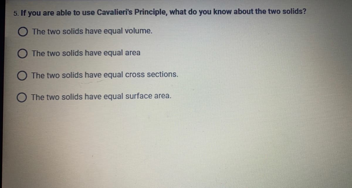 5. If you are able to use Cavalieri's Principle, what do you know about the two solids?
O The two solids have equal volume.
O The two solids have equal area
The two solids have equal cross sections.
O The two solids have equal surface area.