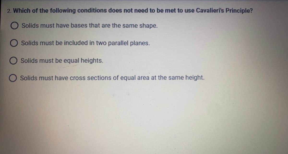 2. Which of the following conditions does not need to be met to use Cavalieri's Principle?
O Solids must have bases that are the same shape.
Solids must be included in two parallel planes.
Solids must be equal heights.
Solids must have cross sections of equal area at the same height.