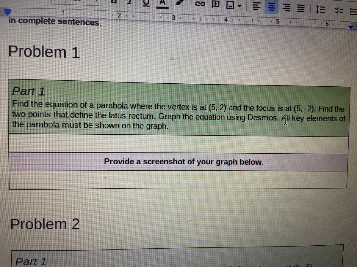 三| 1三|ニ
111
I 6 I 1
in complete sentences.
Problem 1
Part 1
Find the equation of a parabola where the vertex is at (5, 2) and the focus is at (5, -2). Find the
two points that define the latus rectum. Graph the equation using Desmos. Ail key elements of
the parabola must be shown on the graph.
Provide a screenshot of your graph below.
Problem 2
Part 1
!!!
lılı
