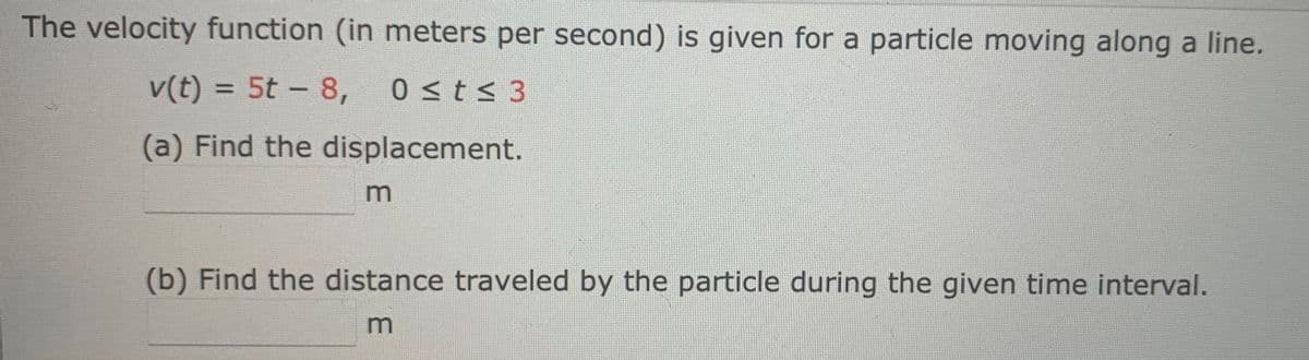 The velocity function (in meters per second) is given for a particle moving along a line.
v(t) = 5t - 8,
0 ≤t≤ 3
(a) Find the displacement.
m
(b) Find the distance traveled by the particle during the given time interval.
m