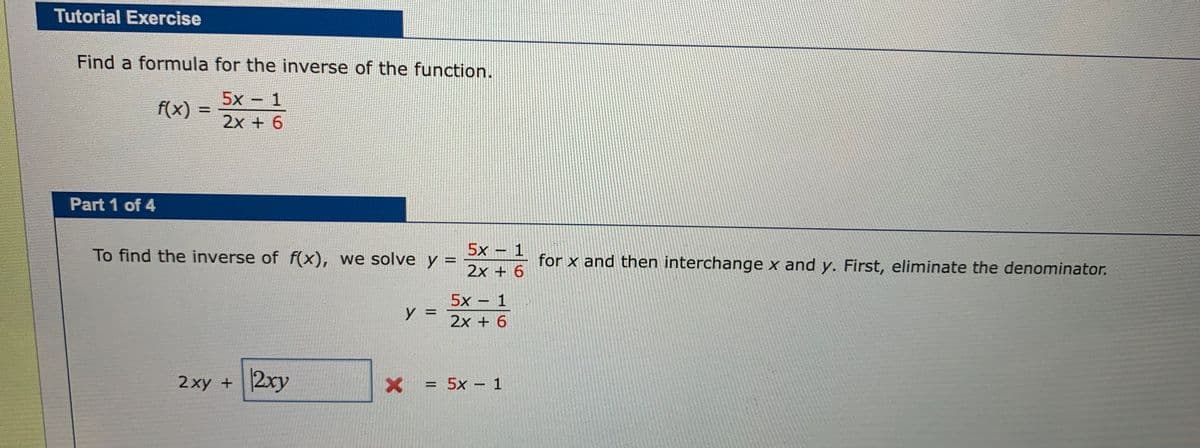 Tutorial Exercise
Find a formula for the inverse of the function.
5x − 1
2x + 6
Part 1 of 4
f(x) =
To find the inverse of f(x), we solve y =
=
2xy + 2xy
y =
X
<=
5x − 1
2x + 6
5x − 1
2x + 6
= 5x − 1
for x and then interchange x and y. First, eliminate the denominator.