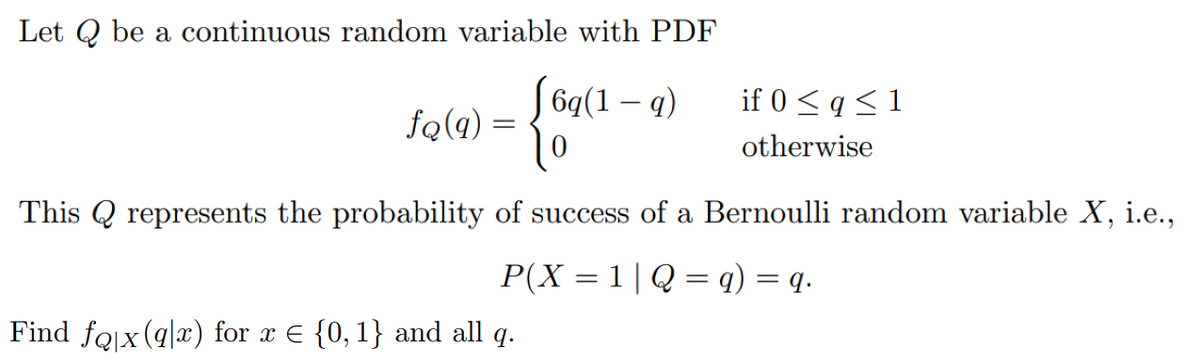 Let Q be a continuous random variable with PDF
б4(1 — 9)
if 0 < q < 1
fq(q) =
otherwise
This Q represents the probability of success of a Bernoulli random variable X, i.e.,
P(X = 1|Q = q) = q.
Find fojx (q|x) for x E {0, 1} and all q.
