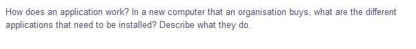 How does an application work? In a new computer that an organisation buys, what are the different
applications that need to be installed? Describe what they do.
