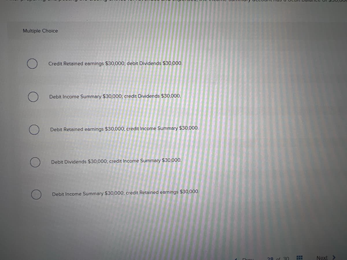 Multiple Choice
Credit Retained earnings $30,000; debit Dividends $30,000.
Debit Income Summary $30,000; credit Dividends $30,000.
Debit Retained earnings $30,000; credit Income Summary $30,000.
Debit Dividends $30,000; credit Income Summary $30,000.
Debit Income Summary $30,000; credit Retained earnings $30,000.
28. of 30
Next >
