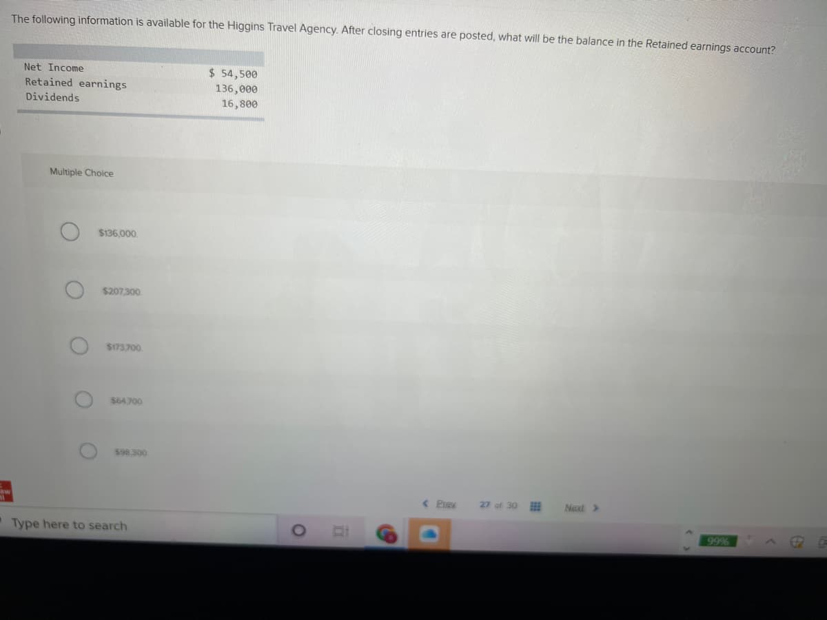 The following information is available for the Higgins Travel Agency. After closing entries are posted, what will be the balance in the Retained earnings account?
Net Income
$ 54,500
Retained earnings
136,000
16,800
Dividends
Multiple Choice
$136,000.
$207.300
$173700
$64,700
$98 300
27 of 30
Naxt >
Type here to search
99%
