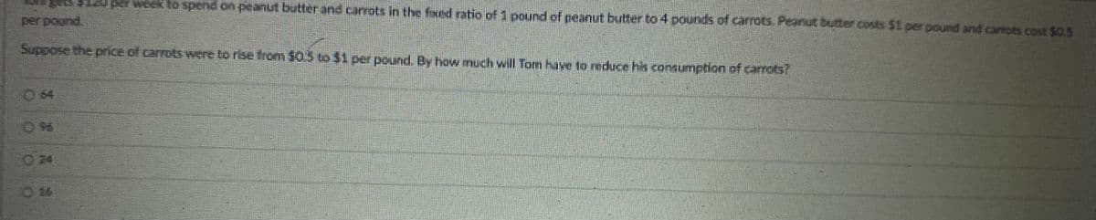 pats >125 per week to spend on peanut butter and carrots in the fixed ratio of 1 pound of peanut butter to 4 pounds of carrots. Peanut butter costs $1 per pound and carrots cost $0.5
per pound
Suppose the price of carrots were to rise from $05 to $1 per pound. By how much will Tom have to reduce his consumption of carrots