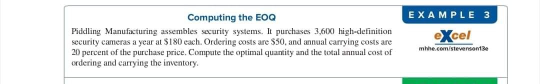 Computing the EOQ
EXAMPLE 3
Piddling Manufacturing assembles security systems. It purchases 3,600 high-definition
security cameras a year at $180 each. Ordering costs are $50, and annual carrying costs are
20 percent of the purchase price. Compute the optimal quantity and the total annual cost of
ordering and carrying the inventory.
eXcel
mhhe.com/stevenson13e

