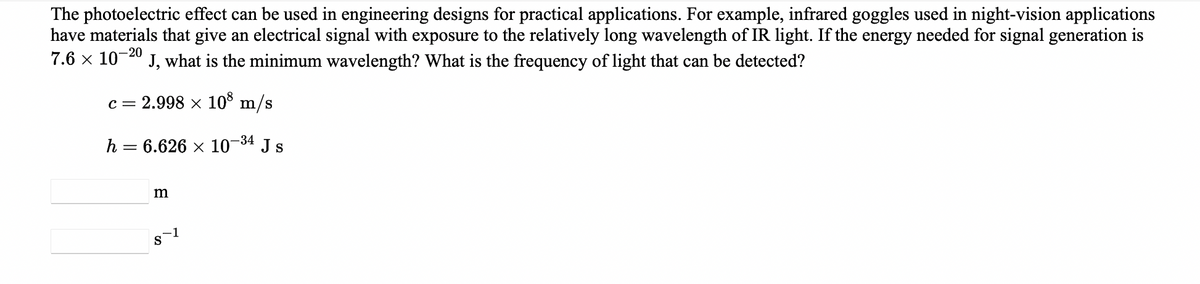 The photoelectric effect can be used in engineering designs for practical applications. For example, infrared goggles used in night-vision applications
have materials that give an electrical signal with exposure to the relatively long wavelength of IR light. If the energy needed for signal generation is
7.6 x 10-40 J, what is the minimum wavelength? What is the frequency of light that can be detected?
c = 2.998 × 10° m/s
h = 6.626 x 10-34 J s
m
S
-1
