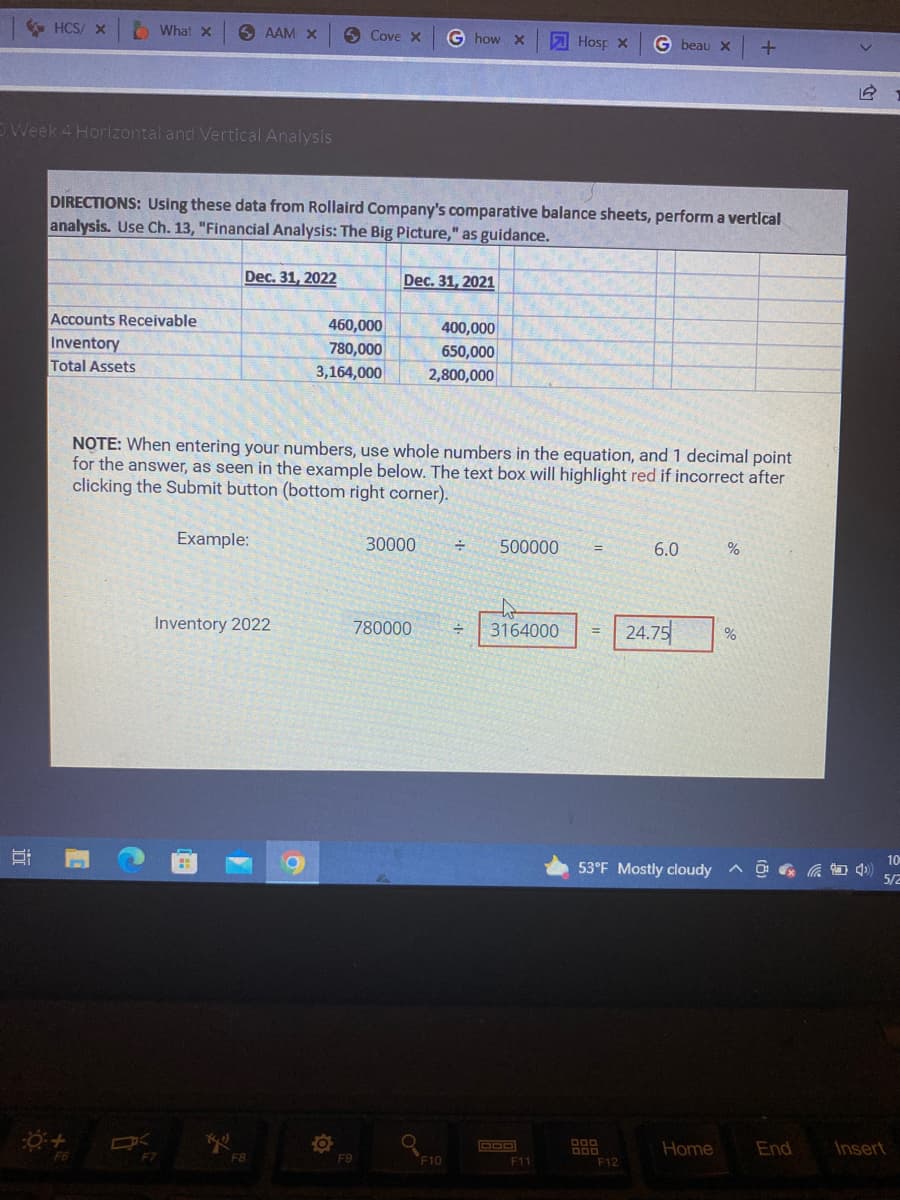 HCS/ x
What x SAAM X
Cove X
G how X
Hosp X
G beau X
+
O Week 4 Horizontal and Vertical Analysis
DIRECTIONS: Using these data from Rollaird Company's comparative balance sheets, perform a vertical
analysis. Use Ch. 13, "Financial Analysis: The Big Picture," as guidance.
Dec. 31, 2022
Dec. 31, 2021
Accounts Receivable
460,000
400,000
Inventory
780,000
650,000
Total Assets
3,164,000
2,800,000
NOTE: When entering your numbers, use whole numbers in the equation, and 1 decimal point
for the answer, as seen in the example below. The text box will highlight red if incorrect after
clicking the Submit button (bottom right corner).
Example:
30000 ÷
500000
6.0
%
Inventory 2022
÷
3164000 = 24.75
%
^4)
End
Insert
10
D
C
0 +
F7
(41)
F8
O
F9
780000
F10
F11
53°F Mostly cloudy
000
Home
F12
10
5/2