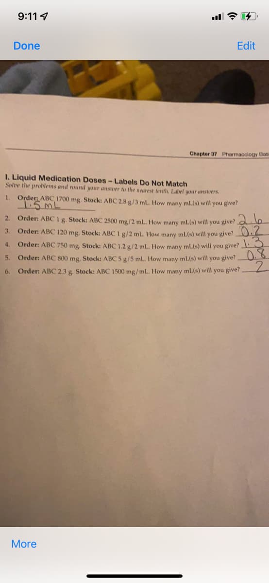 9:11
Done
I. Liquid Medication Doses - Labels Do Not Match
Solve the problems and round your answer to the nearest tenth. Label your anstoers.
1.
Order: ABC 1700 mg. Stock: ABC 2.8 g/3 mL. How many mL(s) will you give?
1.5 ML
2. Order: ABC 1 g. Stock: ABC 2500 mg/2 mL. How many mL(s) will you give? 2
Order: ABC 120 mg. Stock: ABC 1 g/2ml. How many mL(s) will you give? 0.2
Order: ABC 750 mg. Stock: ABC 1.2 g/2 mL. How many ml(s) will you give? 13
3.
4.
5.
Order: ABC 800 mg, Stock: ABC 5 g/5 mL. How many mL(s) will you give?
6. Order: ABC 2.3 g. Stock: ABC 1500 mg/mL. How many ml(s) will you give?
0.8
2
More
Edit
Chapter 37 Pharmacology Basi