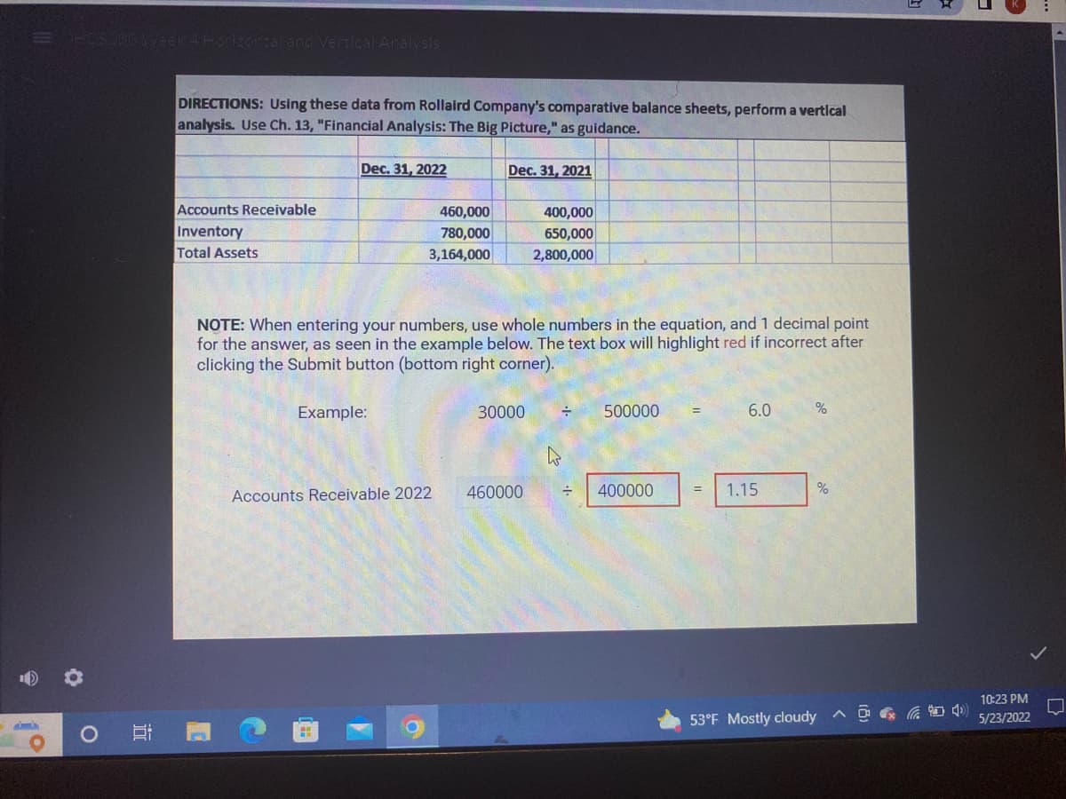 HCS 986 Week 4 Horizontal and Vertical Analysis
O
100
DIRECTIONS: Using these data from Rollaird Company's comparative balance sheets, perform a vertical
analysis. Use Ch. 13, "Financial Analysis: The Big Picture," as guidance.
Dec. 31, 2022
Dec. 31, 2021
Accounts Receivable
460,000
400,000
Inventory
780,000
650,000
Total Assets
3,164,000
2,800,000
NOTE: When entering your numbers, use whole numbers in the equation, and 1 decimal point
for the answer, as seen in the example below. The text box will highlight red if incorrect after
clicking the Submit button (bottom right corner).
Example:
30000 =
6.0
%
Accounts Receivable 2022
= 400000
460000
=
1.15
%
53°F Mostly cloudy
10:23 PM
5/23/2022