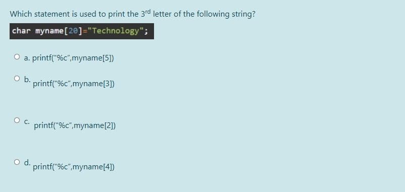 Which statement is used to print the 3rd letter of the following string?
char myname [20]="Technology";
O a. printf("%c",myname[5])
Ob.
printf("%c",myname[3])
O c. printf("%c",myname[2])
Od.
printf("%c",myname[4])
