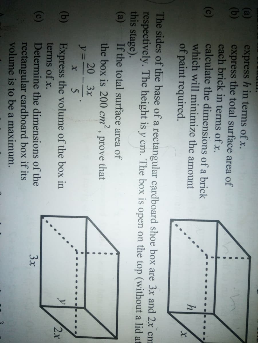 (a)
(b)
express h in terms of x.
express the total surface area of
each brick in terms of x.
calculate the dimensions of a brick
which will minimize the amount
of paint required.
(c)
The sides of the base of a rectangular cardboard shoe box are 3x and 2x cm
respectively. The height is y cm. The box is open on the top (without a lid at
this stage).
(a)
If the total surface area of
the box is 200 cm²,
20 3x
ст
prove
that
y
Express the volume of the box in
terms of x.
(b)
2x
(c)
Determine the dimensions of the
3x
rectangular cardboard box if its
volume is to be a maximum.
