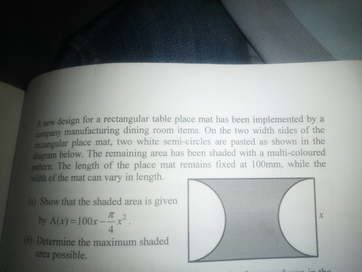 A new design for a rectangular table place mat has been implemented by a
company manufacturing dining room items. On the two width sides of the
rectangular place mat, two white semi-circles are pasted as shown in the
diagram below. The remaining area has been shaded with a multi-coloured
pattern. The length of the place mat remains fixed at 100mm, while the
width of the mat can vary in length.
(a) Show that the shaded area is given
It 2
by A(x) =100x-
4
(6) Determine the maximum shaded
area possible.
