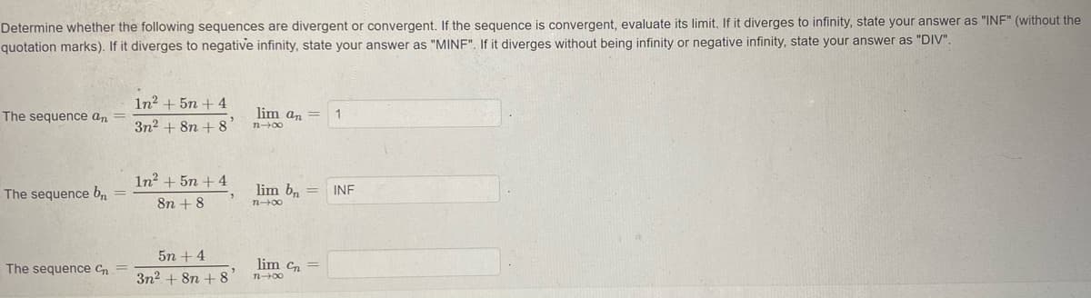 Determine whether the following sequences are divergent or convergent. If the sequence is convergent, evaluate its limit, If it diverges to infinity, state your answer as "INF" (without the
quotation marks). If it diverges to negative infinity, state your answer as "MINF". If it diverges without being infinity or negative infinity, state your answer as "DIV".
In? + 5n + 4
The sequence an
lim an =
1
3n2 + 8n + 8
In? + 5n + 4
The sequence bn
lim b, =
INF
8n + 8
n-00
5n +4
The sequence Cn
lim cn =
3n2 + 8n + 8
n00
