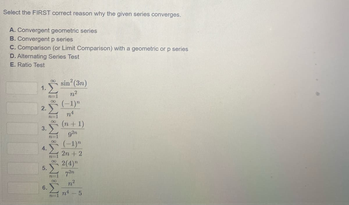 Select the FIRST correct reason why the given series converges.
A. Convergent geometric series
B. Convergent p series
C. Comparison (or Limit Comparison) with a geometric or p series
D. Alternating Series Test
E. Ratio Test
sin (3n)
1.
n2
n=1
00
(-1)"
2. E
n4
n=1
(n + 1)
3. )
92n
n=1
(-1)"
4.
2n +2
n=1
2(4)"
5.
n2
6.
n4
n=1
8WIWIWWIWIWI
