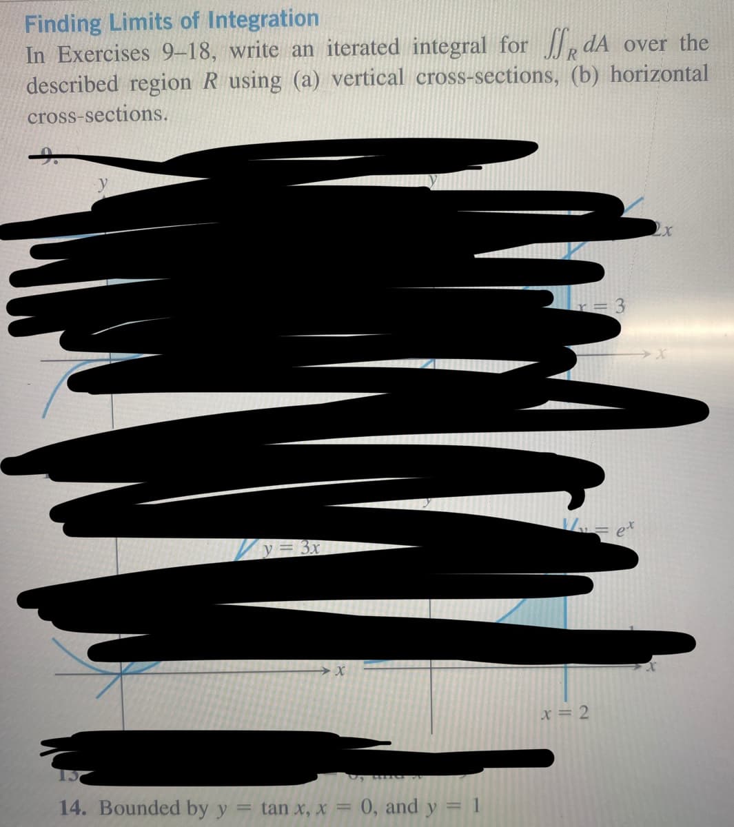 Finding Limits of Integration
In Exercises 9-18, write an iterated integral for dA over the
described region R using (a) vertical cross-sections,
cross-sections.
(b) horizontal
14. Bounded by y
=
y = 3x
X
tan x, x = 0, and y = 1
x = 2
= 3
et