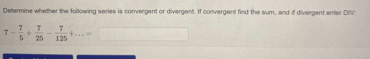 Determine whether the following series is convergent or divergent. If convergent find the sum, and if divergent enter DIV:
7 –
25
+...=
125
75
