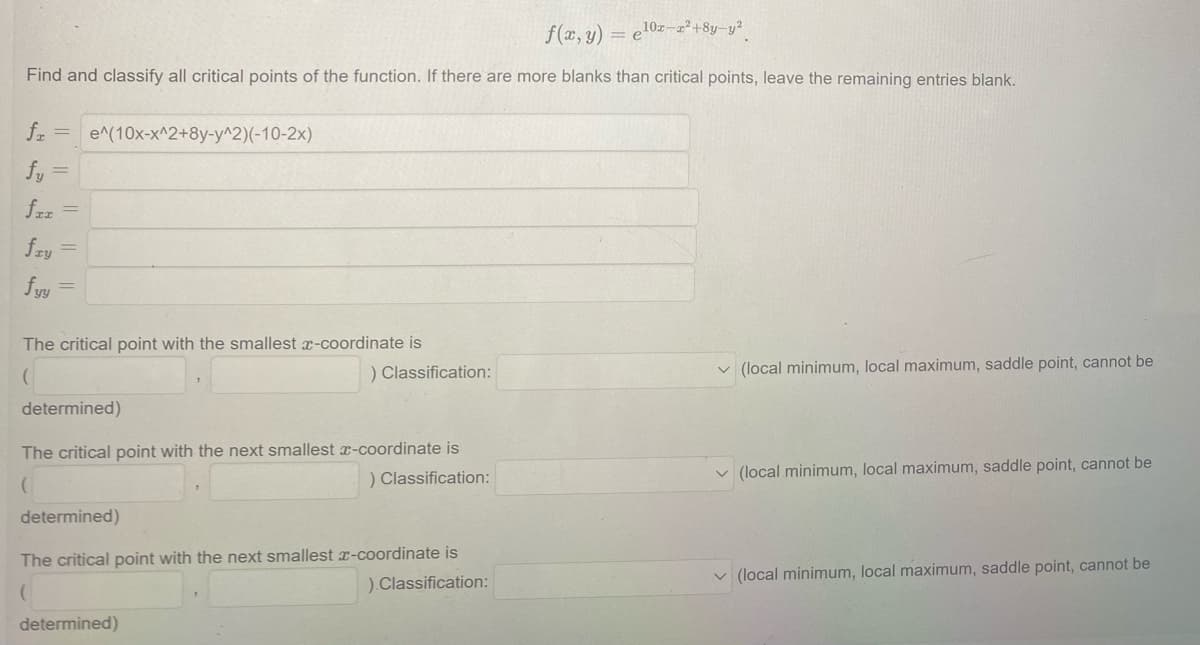 f(x, y) = e¹0z-z²+8y-y²
Find and classify all critical points of the function. If there are more blanks than critical points, leave the remaining entries blank.
fr = e^(10x-x^2+8y-y^2)(-10-2x)
fy
fiz
=
fry =
fyy
=
The critical point with the smallest x-coordinate is
(
) Classification:
determined)
The critical point with the next smallest x-coordinate is
) Classification:
determined)
The critical point with the next smallest x-coordinate is
(
).Classification:
determined)
(local minimum, local maximum, saddle point, cannot be
(local minimum, local maximum, saddle point, cannot be
✓(local minimum, local maximum, saddle point, cannot be