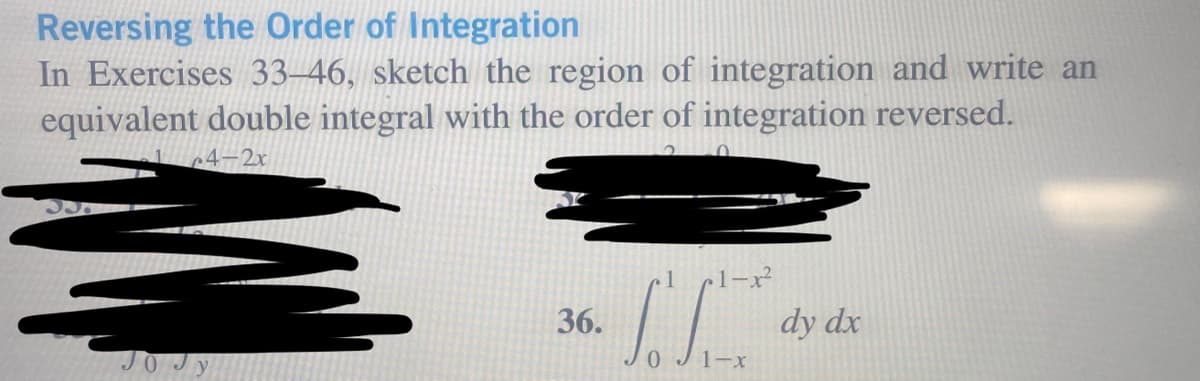 Reversing the Order of Integration
In Exercises 33-46, sketch the region of integration and write an
equivalent double integral with the order of integration reversed.
c4-2x
36.
1-x²
IC
0 1-x
dy dx