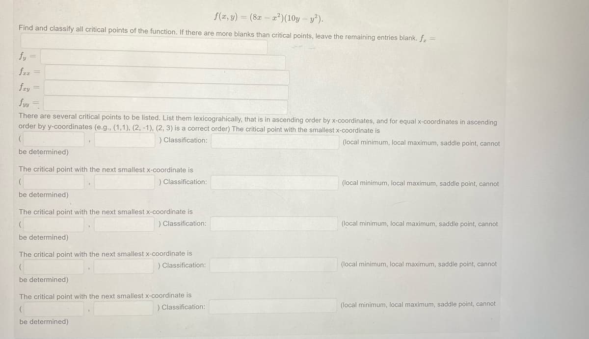 f(x, y) = (8x-x²) (10y - y²).
Find and classify all critical points of the function. If there are more blanks than critical points, leave the remaining entries blank. f. =
fy =
fzz =
fry =
fyy
There are several critical points to be listed. List them lexicograhically, that is in ascending order by x-coordinates, and for equal x-coordinates in ascending
order by y-coordinates (e.g., (1,1), (2, -1), (2, 3) is a correct order) The critical point with the smallest x-coordinate is
) Classification:
(local minimum, local maximum, saddle point, cannot
(
be determined)
The critical point with the next smallest x-coordinate is
(
) Classification:
be determined)
The critical point with the next smallest x-coordinate is
(
) Classification:
be determined)
The critical point with the next smallest x-coordinate is
(
) Classification:
be determined)
The critical point with the next smallest x-coordinate is
(
) Classification:
be determined)
(local minimum, local maximum, saddle point, cannot
(local minimum, local maximum, saddle point, cannot
(local minimum, local maximum, saddle point, cannot
(local minimum, local maximum, saddle point, cannot