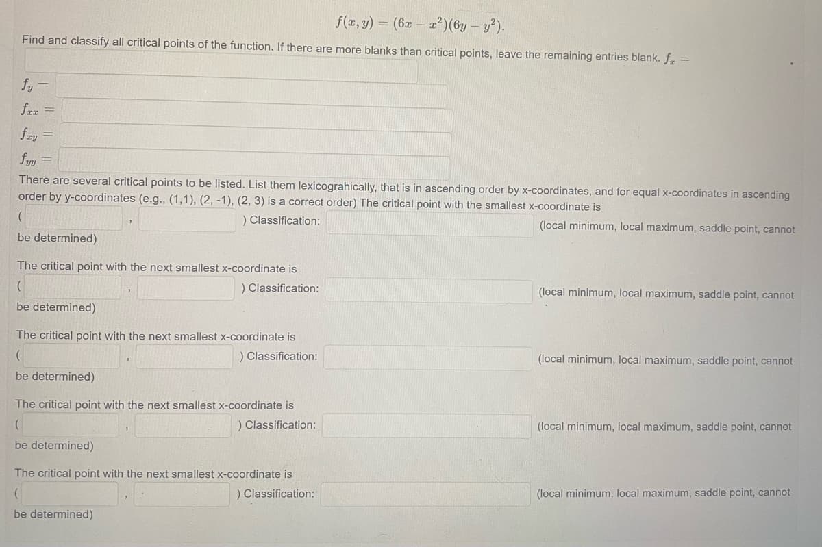 f(x, y) = (6x-x²) (6y - y²).
Find and classify all critical points of the function. If there are more blanks than critical points, leave the remaining entries blank. f₂ =
fy =
fax =
fry
=
fyy
There are several critical points to be listed. List them lexicograhically, that is in ascending order by x-coordinates, and for equal x-coordinates in ascending
order by y-coordinates (e.g., (1,1), (2, -1), (2, 3) is a correct order) The critical point with the smallest x-coordinate is
) Classification:
(local minimum, local maximum, saddle point, cannot
(
be determined)
The critical point with the next smallest x-coordinate is
(
) Classification:
be determined)
The critical point with the next smallest x-coordinate is
(
) Classification:
be determined)
The critical point with the next smallest x-coordinate is
) Classification:
be determined)
The critical point with the next smallest x-coordinate is
(
) Classification:
be determined)
(local minimum, local maximum, saddle point, cannot
(local minimum, local maximum, saddle point, cannot
(local minimum, local maximum, saddle point, cannot
(local minimum, local maximum, saddle point, cannot