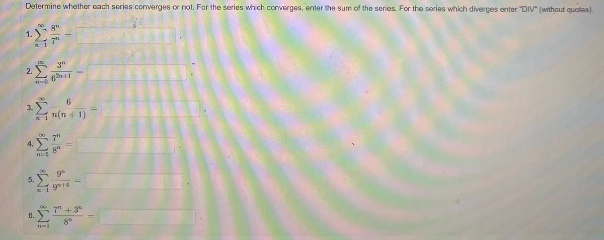 Determine whether each series converges or not. For the series which converges, enter the sum of the series. For the series which diverges enter "DIV" (without quotes).
87
1.
n=1
3n
2.
62n+1
n=0
6
3.
n(n + 1)
4.
n=5
5.
n=1 97+4
7" + 3"
6.
81
n=1
