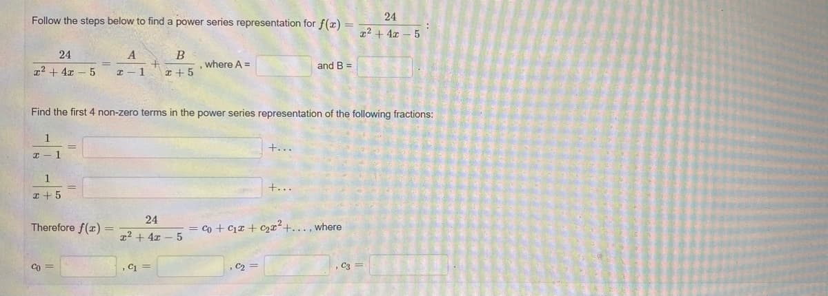 Follow the steps below to find a power series representation for f(x) =
24
z² + 4x – 5
24
A
B
where A =
and B =
x2 + 4x – 5
1
x + 5
Find the first 4 non-zero terms in the power series representation of the following fractions:
1
+...
x - 1
1
+...
r + 5
24
Therefore f(x) =
= co + C1x + C2x²+. . , where
z² + 4x – 5
Co
, C1 =
, C2 =
, C3 =
