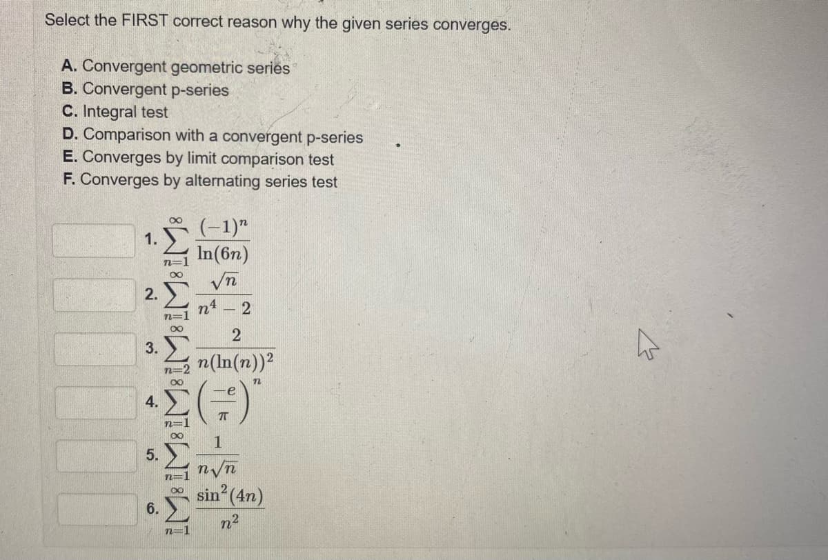 Select the FIRST correct reason why the given series converges.
A. Convergent geometric series
B. Convergent p-series
C. Integral test
D. Comparison with a convergent p-series
E. Converges by limit comparison test
F. Converges by alternating series test
(-1)"
In(6n)
n3D
2.
n4
n3=
3.
n(In(n))?
n=
4.
5.
n/n
sin (4n)
6.
n2
n=1
1.
