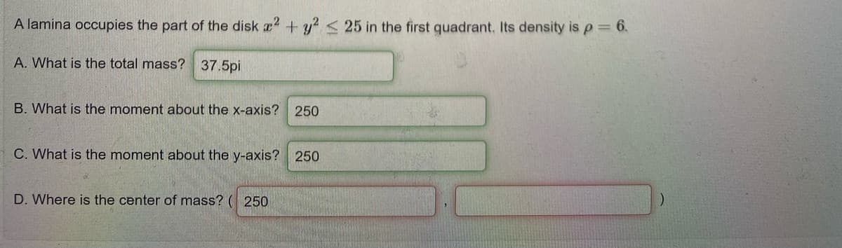 A lamina occupies the part of the disk a2 +y2< 25 in the first quadrant. Its density is p= 6.
A. What is the total mass? 37.5pi
B. What is the moment about the x-axis? 250
C. What is the moment about the y-axis? 250
D. Where is the center of mass? ( 250
