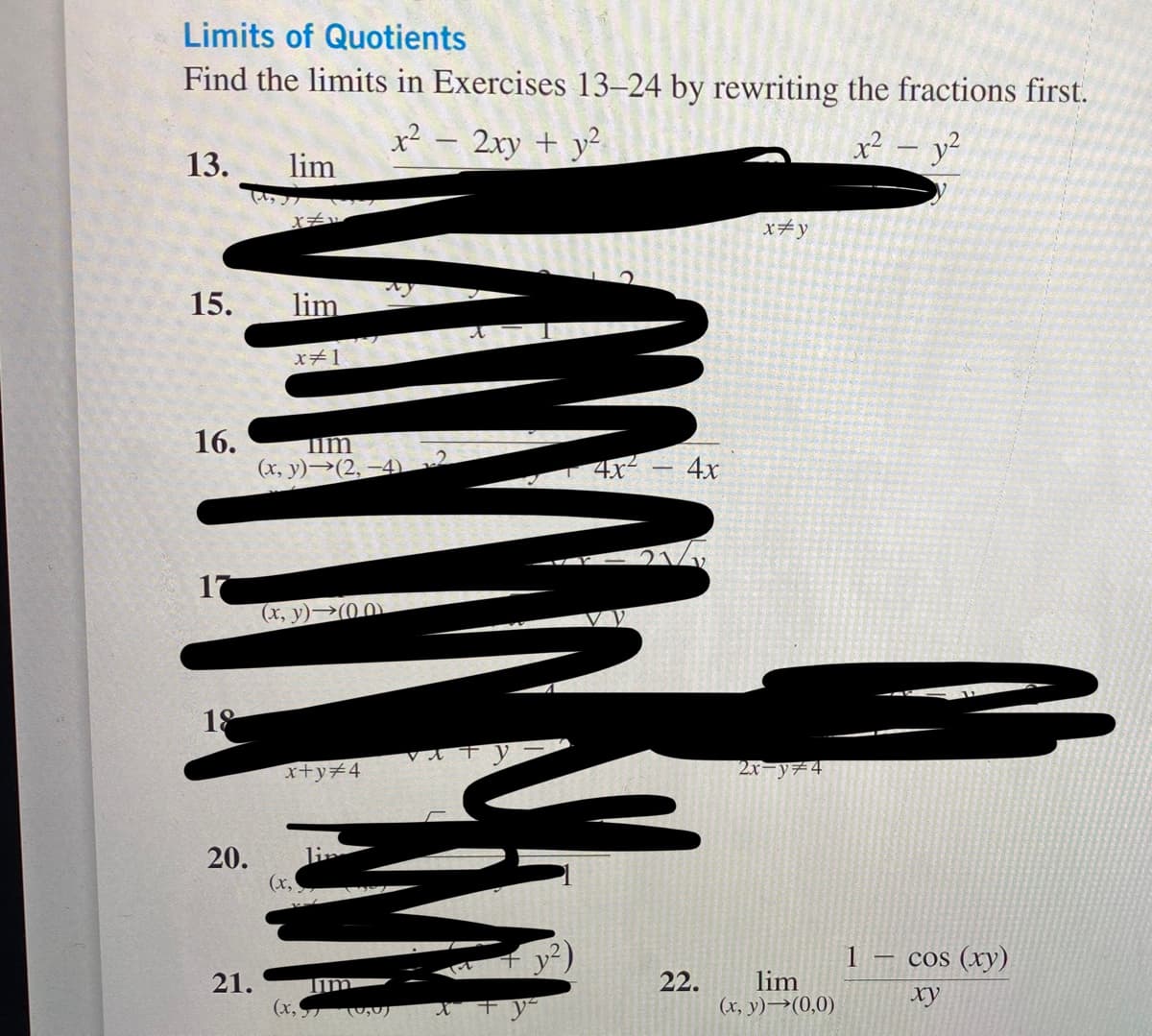 Limits of Quotients
Find the limits in Exercises 13-24 by rewriting the fractions first.
x² - 2xy + y²
x² - y²
13.
15.
16.
17
18
20.
lim
X#v
lim
x#1
Tim
(x, y)→(2,-4) 2
(x, y) (00)
x+y=4
(x,
21. Tim
(x₂) (0,0)
Vat
4x² 4x
22.
x=y
2x=y=4
lim
(x, y)→(0,0)
1
cos (xy)
ху