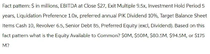 Fact pattern: $ in millions, EBITDA at Close $27, Exit Multiple 9.5x, Investment Hold Period 5
years, Liquidation Preference 1.0x, preferred annual PIK Dividend 10%, Target Balance Sheet
Items Cash 10, Revolver 6.5, Senior Debt 85, Preferred Equity (excl, Dividend). Based on this
fact pattern what is the Equity Available to Common? $OM, $50M, $80.5M, $94.5M, or $175
M?