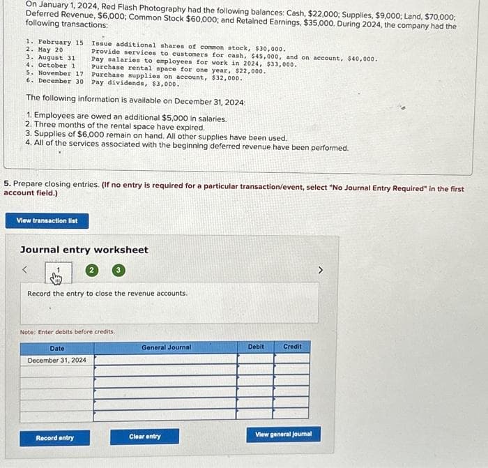 On January 1, 2024, Red Flash Photography had the following balances: Cash, $22,000; Supplies, $9,000; Land, $70,000;
Deferred Revenue, $6,000; Common Stock $60,000; and Retained Earnings, $35,000. During 2024, the company had the
following transactions:
1. February 15
2. May 20
3. August 31
4. October 1
5. November 17
6. December 30
Purchase rental space for one year, $22,000.
Purchase supplies on account, $32,000.
Pay dividends, $3,000.
The following information is available on December 31, 2024:
1. Employees are owed an additional $5,000 in salaries.
2. Three months of the rental space have expired.
3. Supplies of $6,000 remain on hand. All other supplies have been used.
4. All of the services associated with the beginning deferred revenue have been performed.
5. Prepare closing entries. (If no entry is required for a particular transaction/event, select "No Journal Entry Required" in the first
account field.)
View transaction list
Issue additional shares of common stock, $30,000.
Provide services to customers for cash, $45,000, and on account, $40,000.
Pay salaries to employees for work in 2024, $33,000.
Journal entry worksheet
<
Record the entry to close the revenue accounts.
Date
Note: Enter debits before credits.
December 31, 2024
3
Record entry
General Journal
Clear entry
Debit
Credit
View general Journal