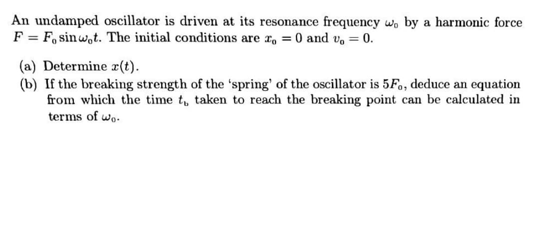 An undamped oscillator is driven at its resonance frequency wo by a harmonic force
F = F, sin wot. The initial conditions are x, = 0 and vo = 0.
(a) Determine r(t).
(b) If the breaking strength of the 'spring' of the oscillator is 5F., deduce an equation
from which the time t, taken to reach the breaking point can be calculated in
terms of wo-
