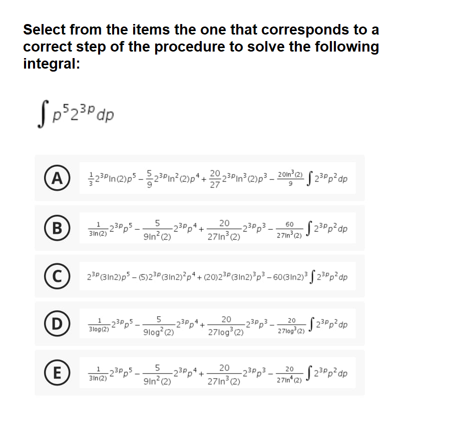 Select from the items the one that corresponds to a
correct step of the procedure to solve the following
integral:
A
20
23PIn³ (2)p³.
2 Oln (2)
27
5
20
-23Pp5
3In(2)
23Pp4.
9ln?(2)
-23Pp3.
27In (2)
60
27in (2)
( 23Pp?dp
-
C
23P (3In2)p – (5)23P(3In2)²p*+ (20)2³P(3In2)?p³ - 60(3In2) f 23Pp²dp
D
20
20
-23P,4.
-23Pp* +
-23Pp3-
3log(2) 23Pps
27log°2) J 23Pp²dp
9log (2)
27log (2)
27log (2)
E)
20
23Pp²dp
20
3in(2) 23P,5
-23Pps.
-23Pp4+
9ln?(2)
-23Pp3.
27In (2)
27In* (2)
LO
