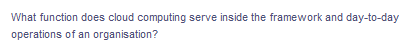 What function does cloud computing serve inside the framework and day-to-day
operations of an organisation?