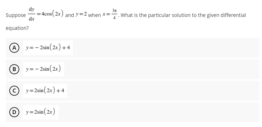 dy
- 4cos(2x)
dx
3x
and y=2 when x=
%3D
Suppose
What is the particular solution to the given differential
equation?
А
y= - 2sin(2x) + 4
В
y= - 2sin( 2x)
y=2sin(2x) +4
D
y=2sin(2x)
