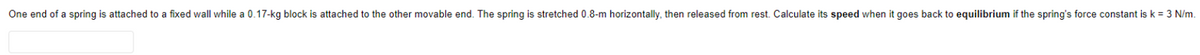 One end of a spring is attached to a fixed wall while a 0.17-kg block is attached to the other movable end. The spring is stretched 0.8-m horizontally, then released from rest. Calculate its speed when it goes back to equilibrium if the spring's force constant is k = 3 N/m.
