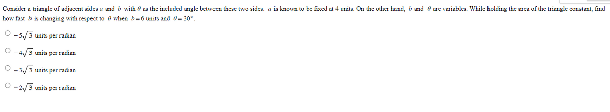 Consider a triangle of adjacent sides a and b with as the included angle between these two sides. a is known to be fixed at 4 units. On the other hand, b and are variables. While holding the area of the triangle constant, find
how fast b is changing with respect to
when b=6 units and = 30°.
O-5√√3 units per radian
- 4₁ √3 units per radian
O
O-3√3 units per radian
O-2√√3 units per radian