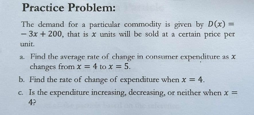 Practice Problem:
The demand for a particular commodity is given by D(x) =
- 3x + 200, that is x units will be sold at a certain price per
unit.
a. Find the average rate of change in consumer expenditure as x
changes from x = 4 to x = 5.
b. Find the rate of change of expenditure when x = 4.
c. Is the expenditure increasing, decreasing, or neither when x =
4?