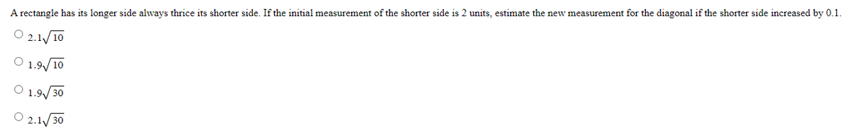 A rectangle has its longer side always thrice its shorter side. If the initial measurement of the shorter side is 2 units, estimate the new measurement for the diagonal if the shorter side increased by 0.1.
O
2.1 10
O 1.9/10
O 1.9√√/30
2.1/30