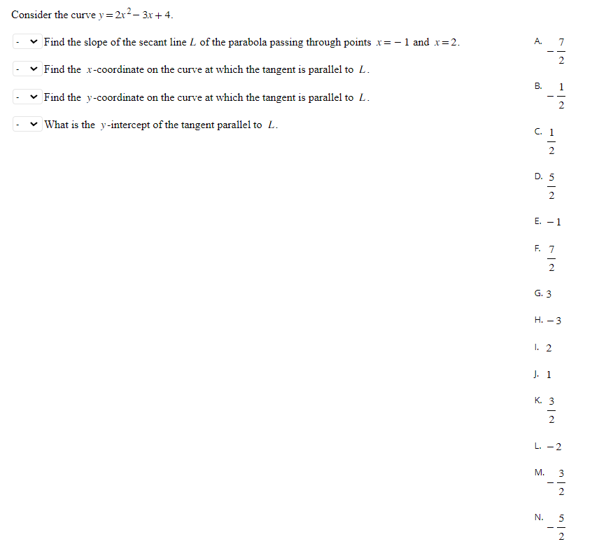 Consider the curve y = 2x²-3x + 4.
Find the slope of the secant line L of the parabola passing through points x= -1 and x=2.
Find the x-coordinate on the curve at which the tangent is parallel to L.
Find the y-coordinate on the curve at which the tangent is parallel to L.
What is the y-intercept of the tangent parallel to L.
A.
B.
-
C. 1
1|2
D. 5
in la
E. - 1
F. 7
G. 3
2
H.-3
1. 2
M.
J. 1
N.
K. 3
2
L. -2
MIN
in a
5