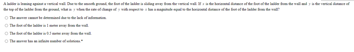 A ladder is leaning against a vertical wall. Due to the smooth ground, the foot of the ladder is sliding away from the vertical wall. If x is the horizontal distance of the foot of the ladder from the wall and y is the vertical distance of
the top of the ladder from the ground, what is y when the rate of change of y with respect to x has a magnitude equal to the horizontal distance of the foot of the ladder from the wall?
O The answer cannot be determined due to the lack of information.
O The foot of the ladder is 1 meter away from the wall.
O The foot of the ladder is 0.5 meter away from the wall.
O The answer has an infinite number of solutions.*