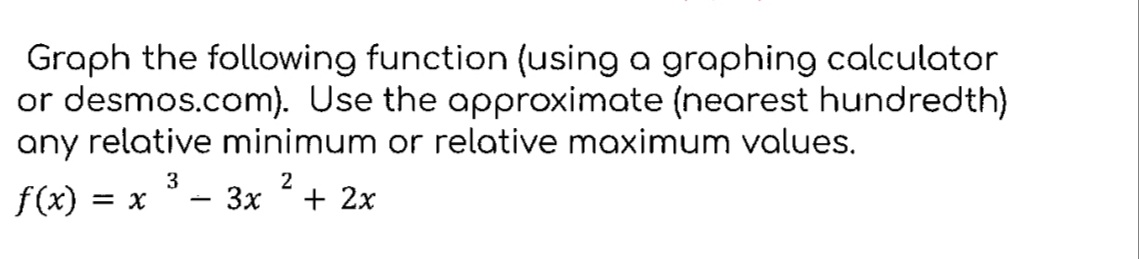 Graph the following function (using a graphing calculator
or desmos.com). Use the approximate (nearest hundredth)
any relative minimum or relative maximum values.
2
-
- 3x + 2x
f(x) = x
3